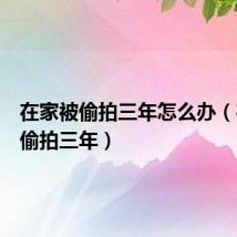 在家被偷拍三年怎么办（在家被偷拍三年）