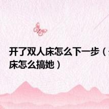 开了双人床怎么下一步(开双人床怎么搞她)