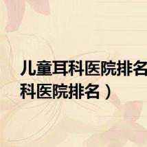 儿童耳科医院排名（耳科医院排名）