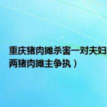 重庆猪肉摊杀害一对夫妇(重庆两猪肉摊主争执)