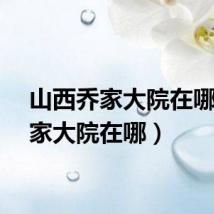 山西乔家大院在哪（乔家大院在哪）