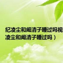 纪凌尘和阚清子睡过吗视频（纪凌尘和阚清子睡过吗）
