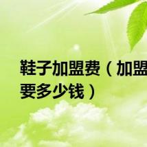 鞋子加盟费（加盟鞋店要多少钱）