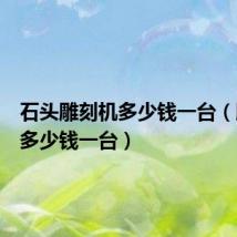 石头雕刻机多少钱一台（雕刻机多少钱一台）