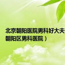 北京朝阳医院男科好大夫（北京朝阳区男科医院）