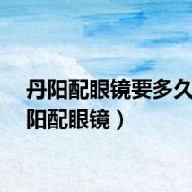 丹阳配眼镜要多久（丹阳配眼镜）