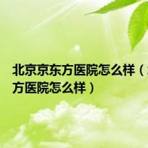 北京京东方医院怎么样（北京东方医院怎么样）