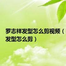 罗志祥发型怎么剪视频（罗志祥发型怎么剪）