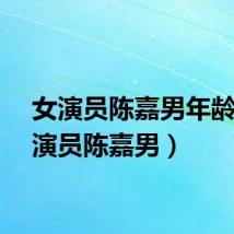 女演员陈嘉男年龄(女演员陈嘉男)