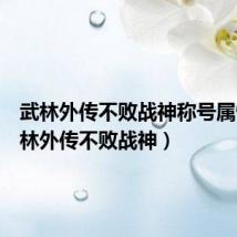 武林外传不败战神称号属性（武林外传不败战神）