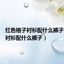 红色格子衬衫配什么裤子（格子衬衫配什么裤子）