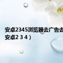 安卓2345浏览器去广告去升级(安卓2 3 4)