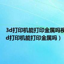 3d打印机能打印金属吗视频(3d打印机能打印金属吗)