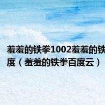 羞羞的铁拳1002羞羞的铁拳 - 百度（羞羞的铁拳百度云）