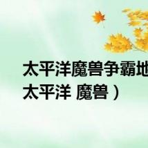 太平洋魔兽争霸地图（太平洋 魔兽）