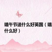 端午节送什么好英国（端午节送什么好）