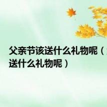 父亲节该送什么礼物呢（父亲节送什么礼物呢）