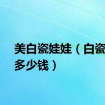 美白瓷娃娃（白瓷娃娃多少钱）