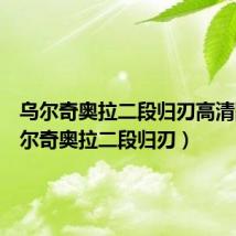 乌尔奇奥拉二段归刃高清图（乌尔奇奥拉二段归刃）