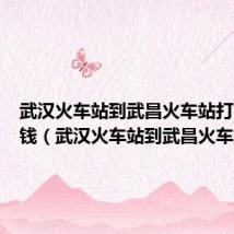 武汉火车站到武昌火车站打的多少钱(武汉火车站到武昌火车站)
