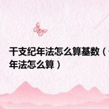 干支纪年法怎么算基数(干支纪年法怎么算)