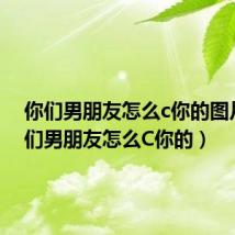 你们男朋友怎么c你的图片(你们男朋友怎么C你的)