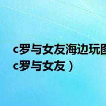 c罗与女友海边玩图片(c罗与女友)