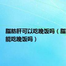 脂肪肝可以吃晚饭吗(脂肪肝不能吃晚饭吗)
