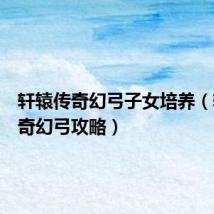 轩辕传奇幻弓子女培养（轩辕传奇幻弓攻略）