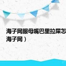 海子网服母嘴巴里拉屎怎么办(海子网)