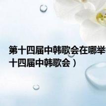 第十四届中韩歌会在哪举行(第十四届中韩歌会)