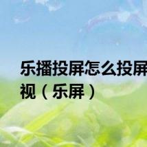 乐播投屏怎么投屏到电视（乐屏）