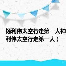 杨利伟太空行走第一人神舟(杨利伟太空行走第一人)