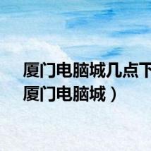 厦门电脑城几点下班（厦门电脑城）