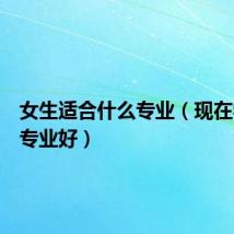 女生适合什么专业(现在学什么专业好)