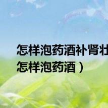 怎样泡药酒补肾壮阳（怎样泡药酒）