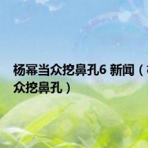 杨幂当众挖鼻孔6 新闻(杨幂当众挖鼻孔)