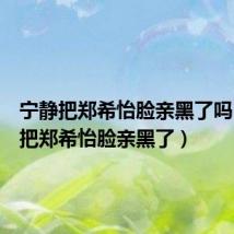 宁静把郑希怡脸亲黑了吗（宁静把郑希怡脸亲黑了）