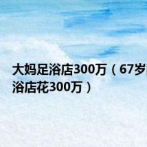 大妈足浴店300万(67岁阿姨足浴店花300万)