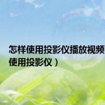 怎样使用投影仪播放视频(怎样使用投影仪)