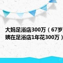 大妈足浴店300万(67岁上海阿姨在足浴店1年花300万)
