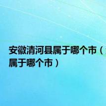 安徽清河县属于哪个市(清河县属于哪个市)