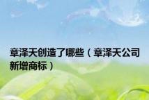 章泽天创造了哪些(章泽天公司新增商标)