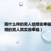 跟什么样的男人结婚会幸福（结了婚的男人其实很幸福）