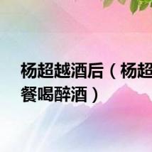 杨超越酒后（杨超越聚餐喝醉酒）