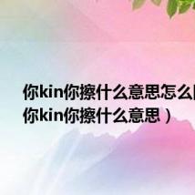 你kin你擦什么意思怎么回答(你kin你擦什么意思)