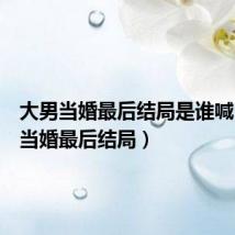 大男当婚最后结局是谁喊(大男当婚最后结局)