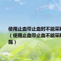 使用止血带止血时不能采取什么措(使用止血带止血不能采取什么措施)