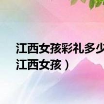 江西女孩彩礼多少钱（江西女孩）