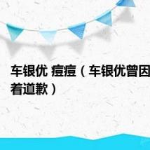 车银优 痘痘(车银优曾因长痘哭着道歉)